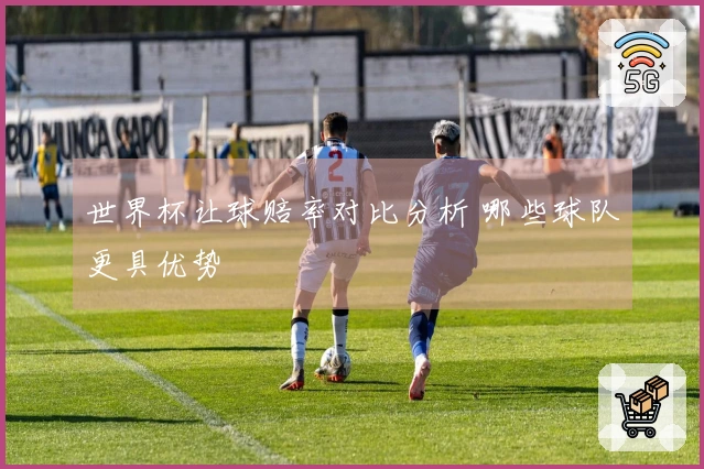 世界杯让球赔率对比分析 哪些球队更具优势